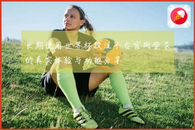 长期使用世界杯投注平台官网登录的真实体验与功能分享