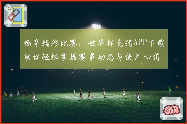 畅享精彩比赛，世界杯竞猜APP下载助你轻松掌握赛事动态与使用心得