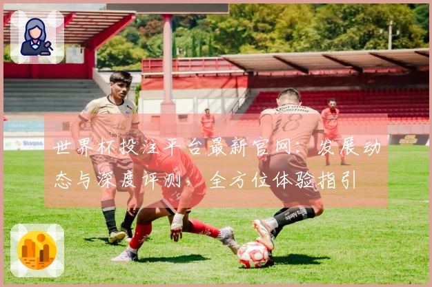世界杯投注平台最新官网：发展动态与深度评测，全方位体验指引